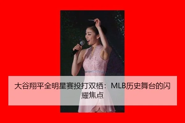 大谷翔平全明星赛投打双栖：MLB历史舞台的闪耀焦点