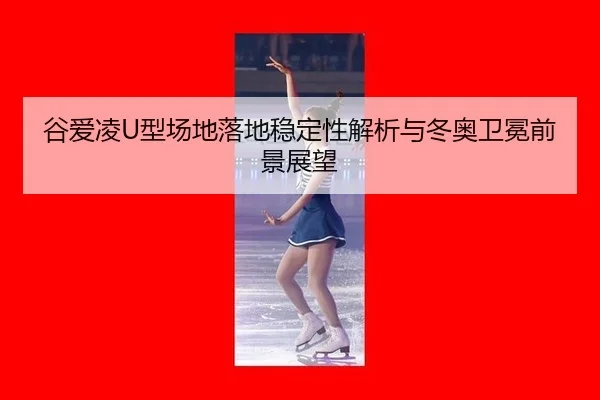 谷爱凌U型场地落地稳定性解析与冬奥卫冕前景展望