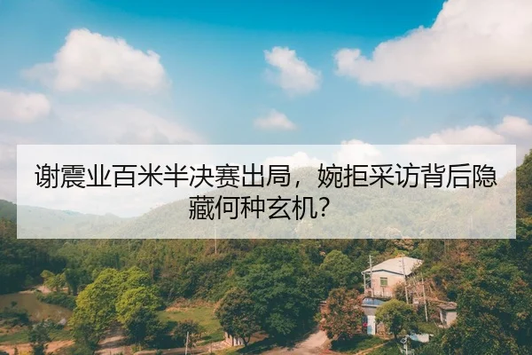谢震业百米半决赛出局，婉拒采访背后隐藏何种玄机？