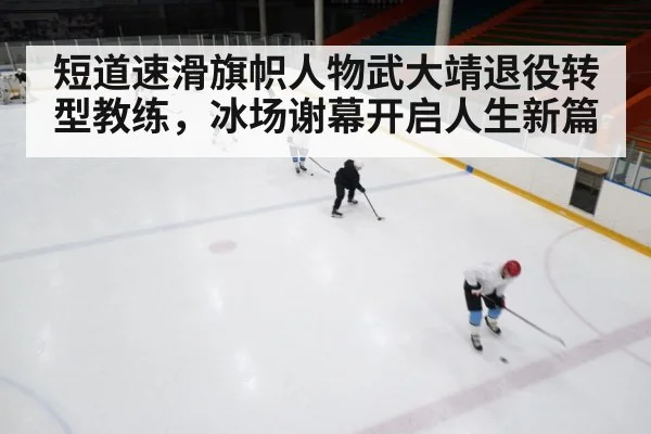 短道速滑旗帜人物武大靖退役转型教练,冰场谢幕开启人生新篇