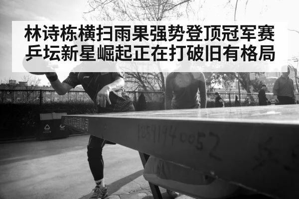 林诗栋横扫雨果强势登顶冠军赛 乒坛新星崛起正在打破旧有格局