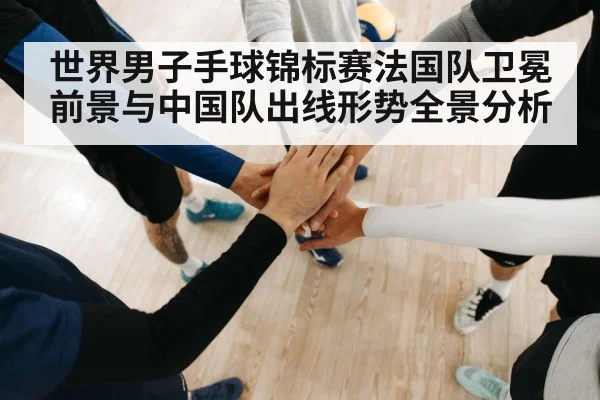 世界男子手球锦标赛法国队卫冕前景与中国队出线形势全景分析