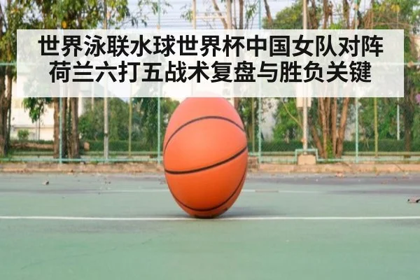 世界泳联水球世界杯中国女队对阵荷兰六打五战术复盘与胜负关键
